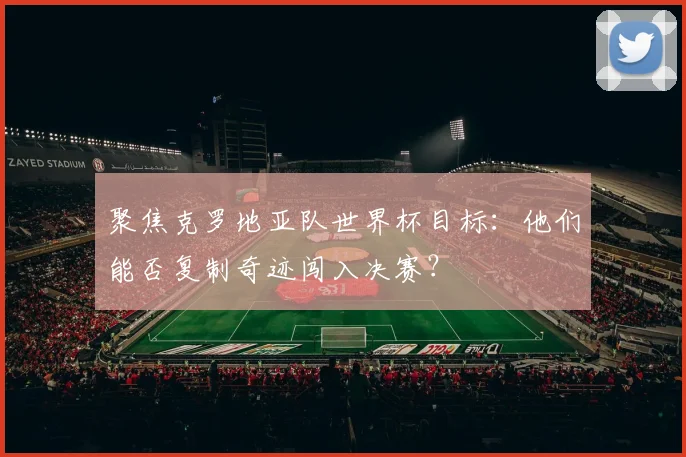 聚焦克罗地亚队世界杯目标：他们能否复制奇迹闯入决赛？