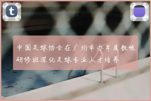 中国足球协会在广州举办年度教练研修班深化足球专业人才培养