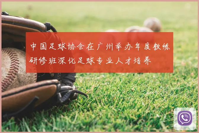 中国足球协会在广州举办年度教练研修班深化足球专业人才培养